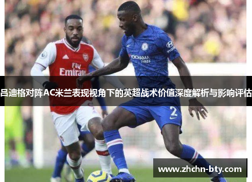 吕迪格对阵AC米兰表现视角下的英超战术价值深度解析与影响评估 吕迪格对阵AC米兰表现视角下的英超战术价值深度解析与影响评估