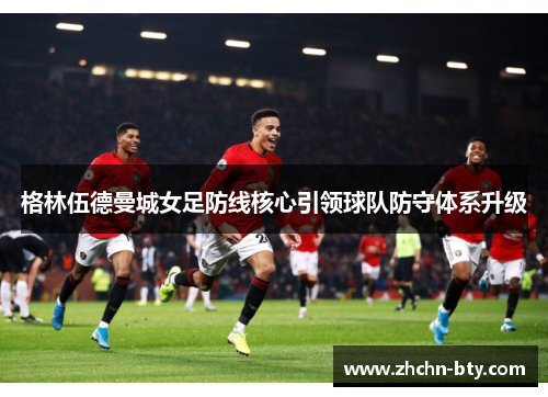 格林伍德曼城女足防线核心引领球队防守体系升级